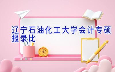 辽宁石油化工大学会计专硕报录比